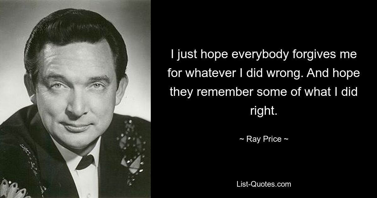 I just hope everybody forgives me for whatever I did wrong. And hope they remember some of what I did right. — © Ray Price