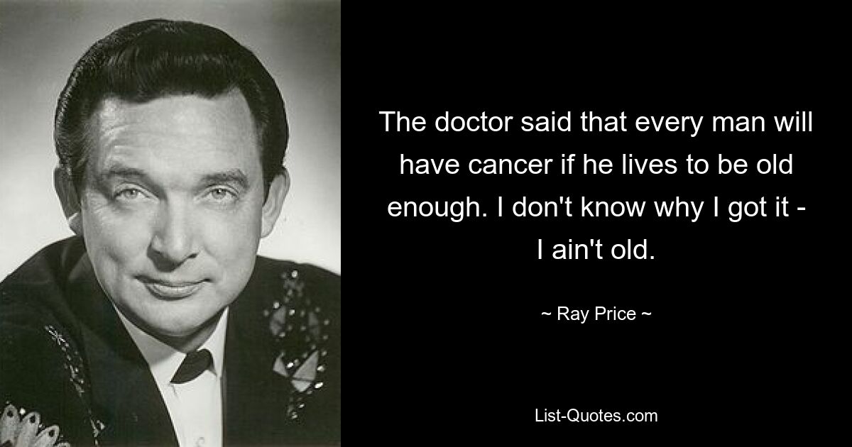 The doctor said that every man will have cancer if he lives to be old enough. I don't know why I got it - I ain't old. — © Ray Price