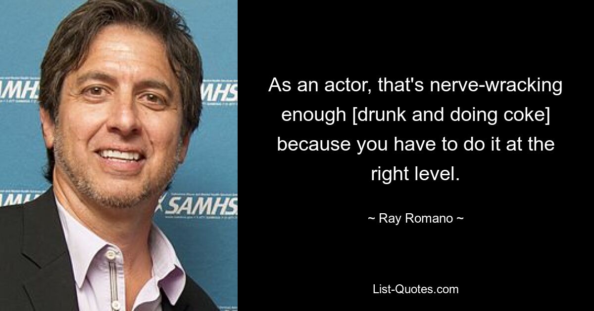 As an actor, that's nerve-wracking enough [drunk and doing coke] because you have to do it at the right level. — © Ray Romano