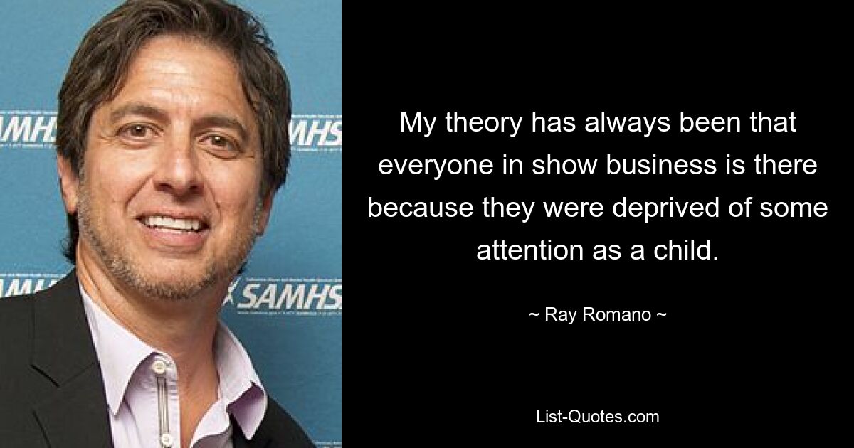 My theory has always been that everyone in show business is there because they were deprived of some attention as a child. — © Ray Romano