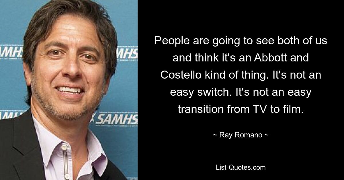 People are going to see both of us and think it's an Abbott and Costello kind of thing. It's not an easy switch. It's not an easy transition from TV to film. — © Ray Romano