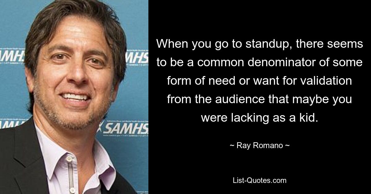 When you go to standup, there seems to be a common denominator of some form of need or want for validation from the audience that maybe you were lacking as a kid. — © Ray Romano