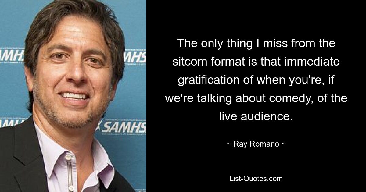 The only thing I miss from the sitcom format is that immediate gratification of when you're, if we're talking about comedy, of the live audience. — © Ray Romano