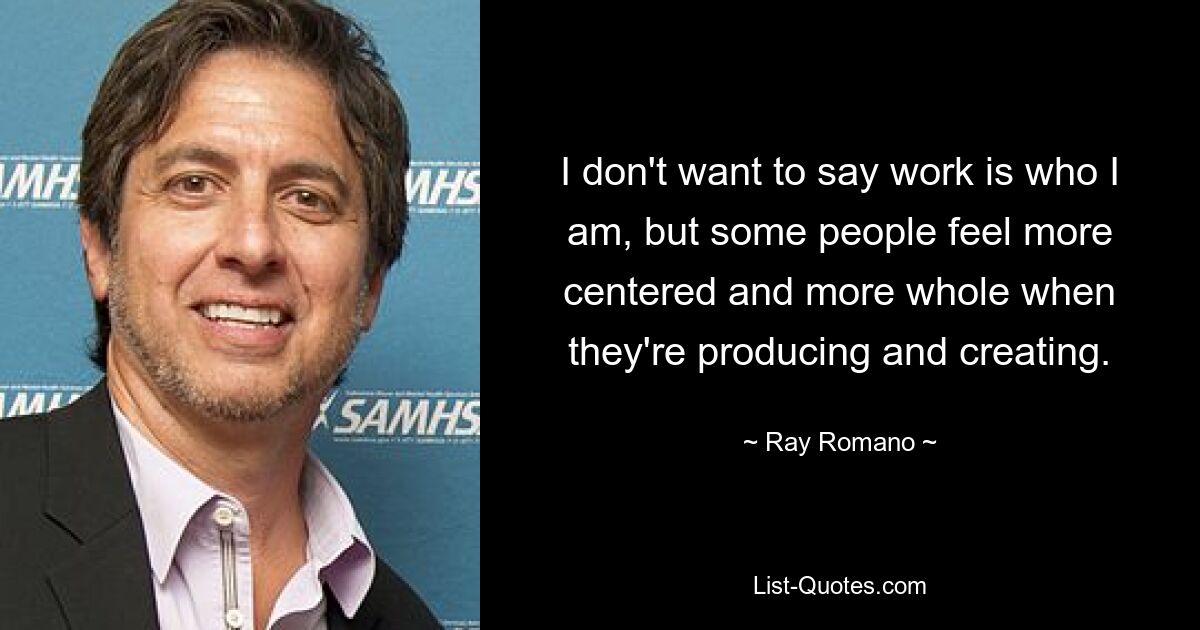 I don't want to say work is who I am, but some people feel more centered and more whole when they're producing and creating. — © Ray Romano