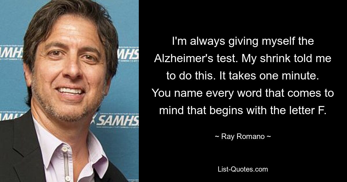 I'm always giving myself the Alzheimer's test. My shrink told me to do this. It takes one minute. You name every word that comes to mind that begins with the letter F. — © Ray Romano