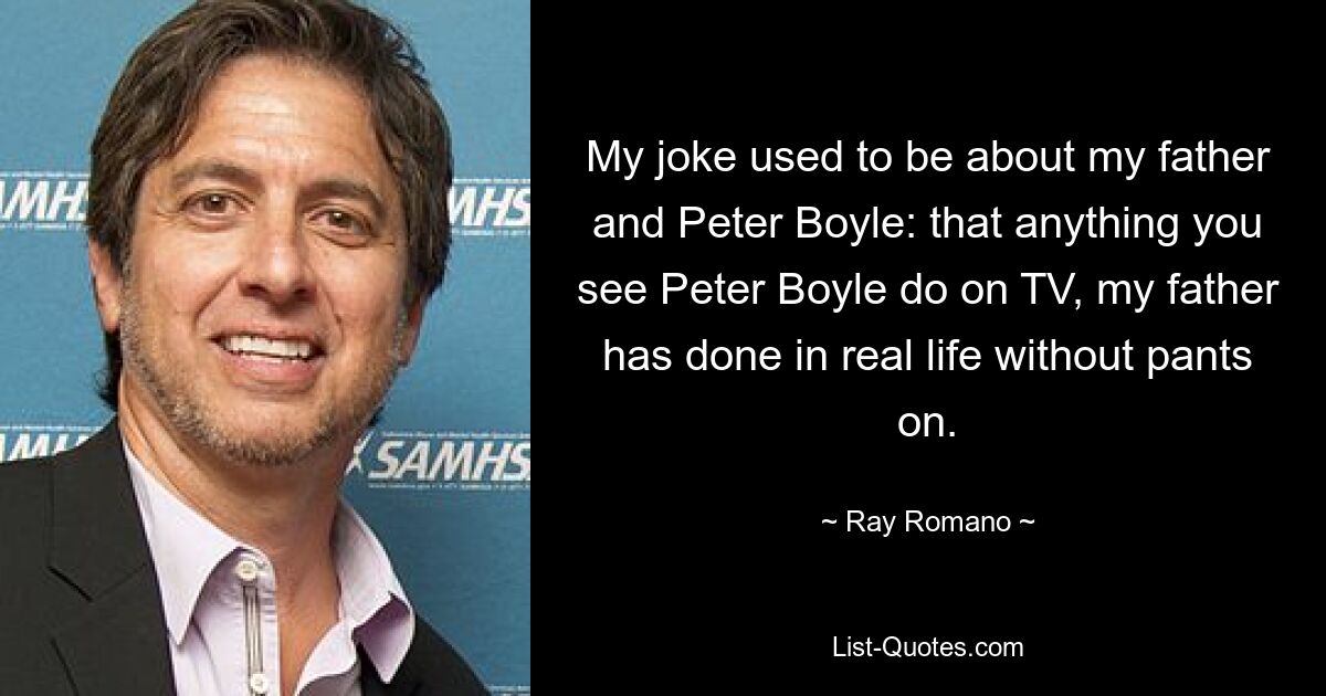 My joke used to be about my father and Peter Boyle: that anything you see Peter Boyle do on TV, my father has done in real life without pants on. — © Ray Romano