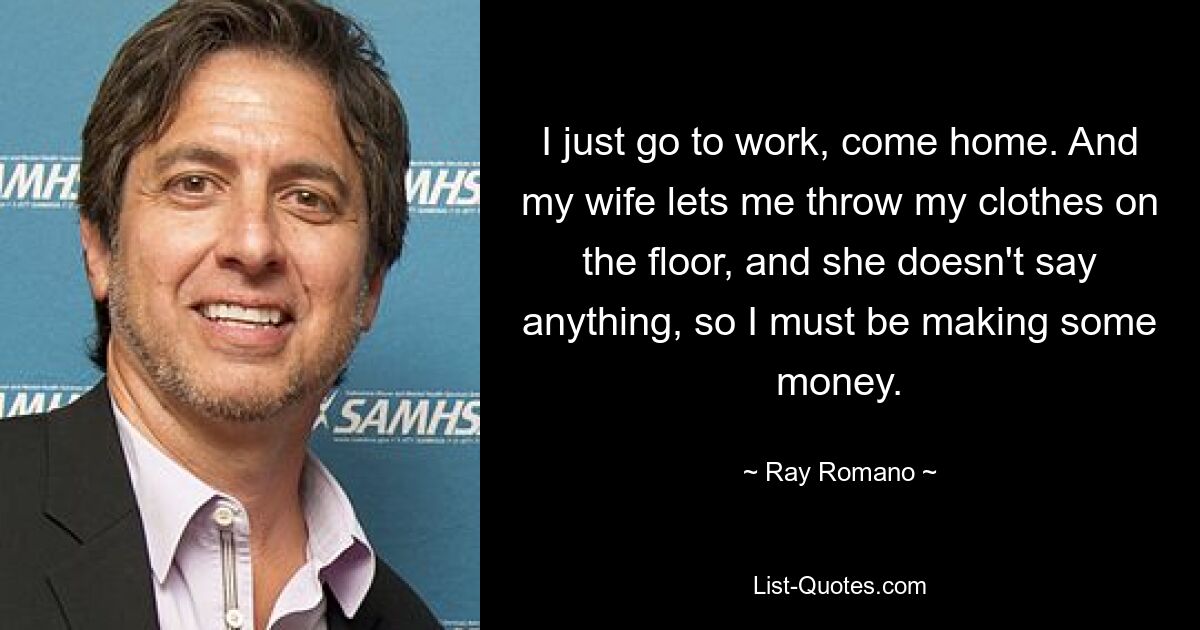 I just go to work, come home. And my wife lets me throw my clothes on the floor, and she doesn't say anything, so I must be making some money. — © Ray Romano