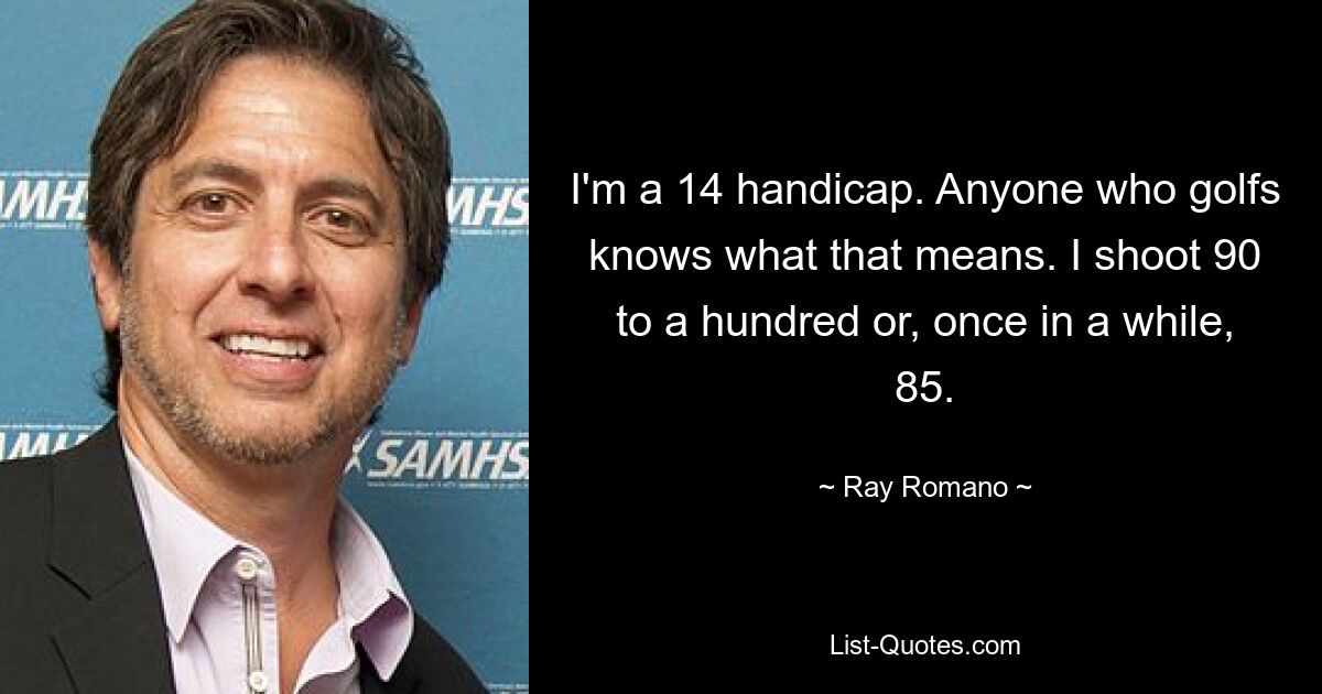 I'm a 14 handicap. Anyone who golfs knows what that means. I shoot 90 to a hundred or, once in a while, 85. — © Ray Romano