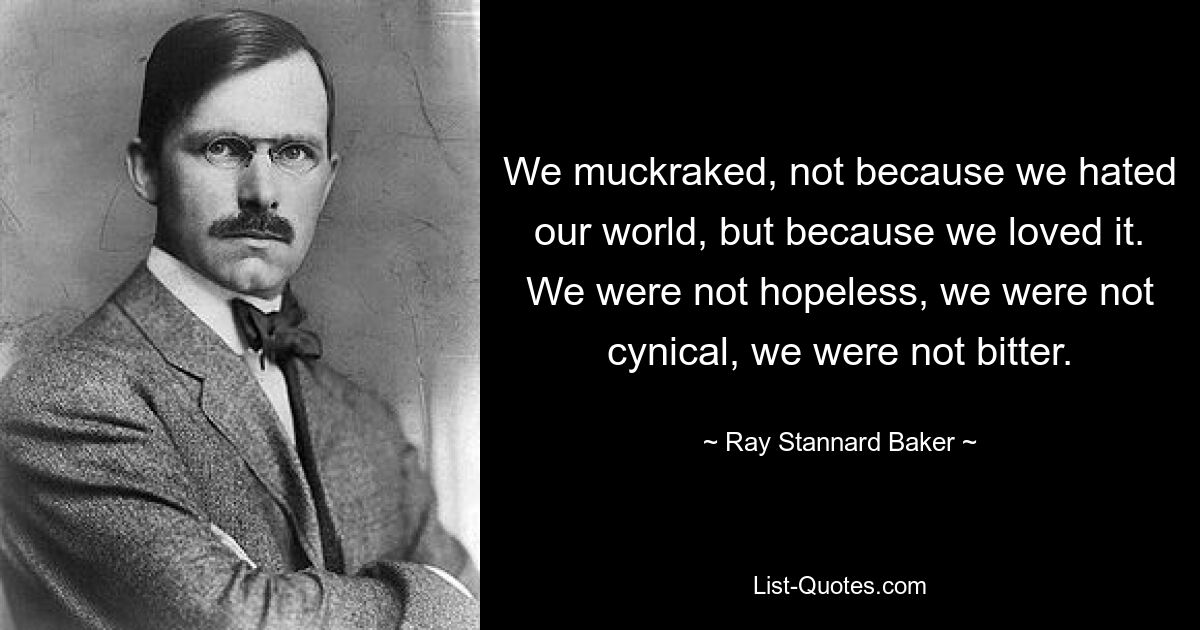 We muckraked, not because we hated our world, but because we loved it. We were not hopeless, we were not cynical, we were not bitter. — © Ray Stannard Baker