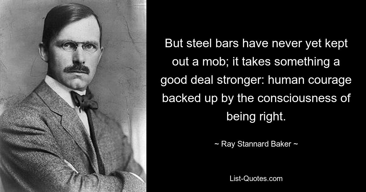 But steel bars have never yet kept out a mob; it takes something a good deal stronger: human courage backed up by the consciousness of being right. — © Ray Stannard Baker