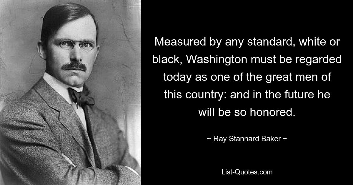 Measured by any standard, white or black, Washington must be regarded today as one of the great men of this country: and in the future he will be so honored. — © Ray Stannard Baker