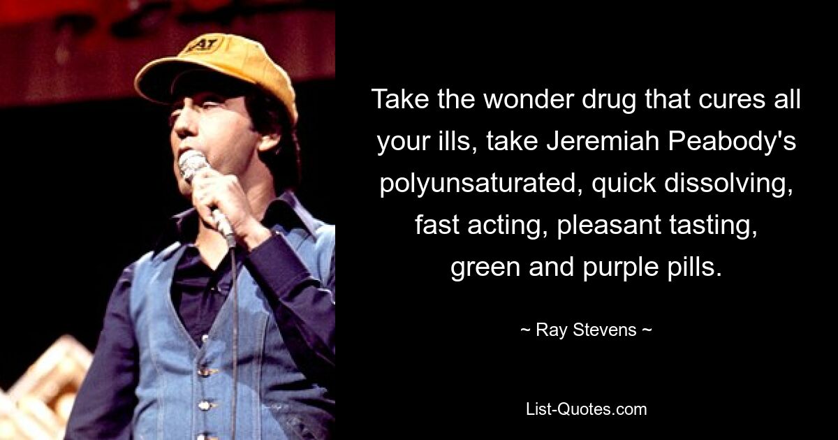 Take the wonder drug that cures all your ills, take Jeremiah Peabody's polyunsaturated, quick dissolving, fast acting, pleasant tasting, green and purple pills. — © Ray Stevens