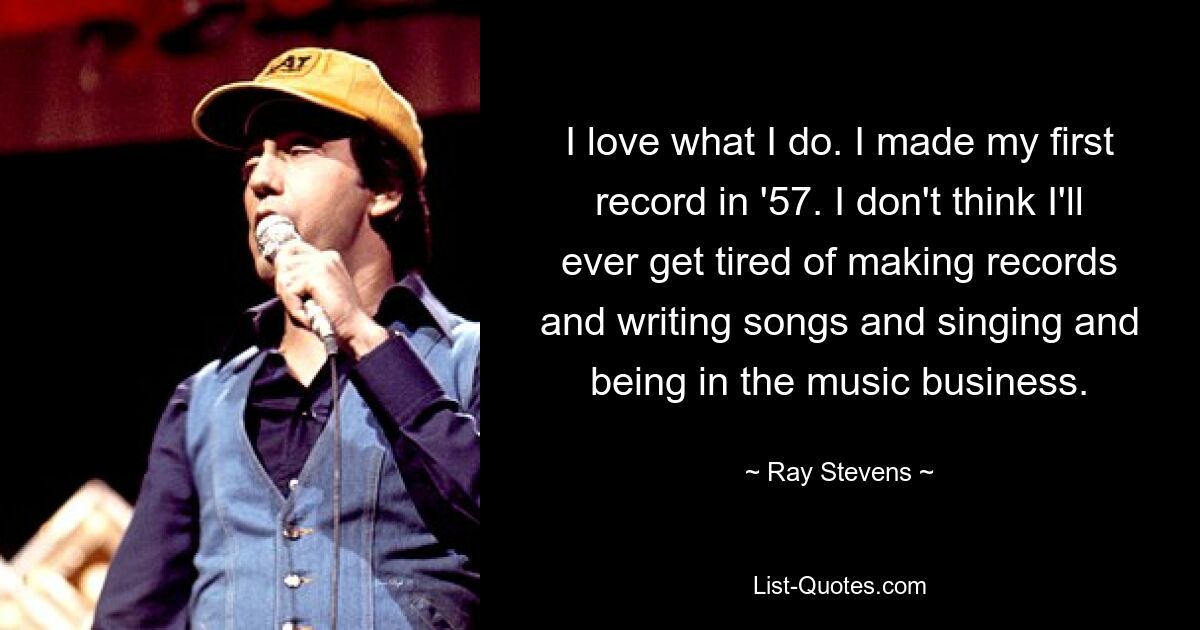 I love what I do. I made my first record in '57. I don't think I'll ever get tired of making records and writing songs and singing and being in the music business. — © Ray Stevens