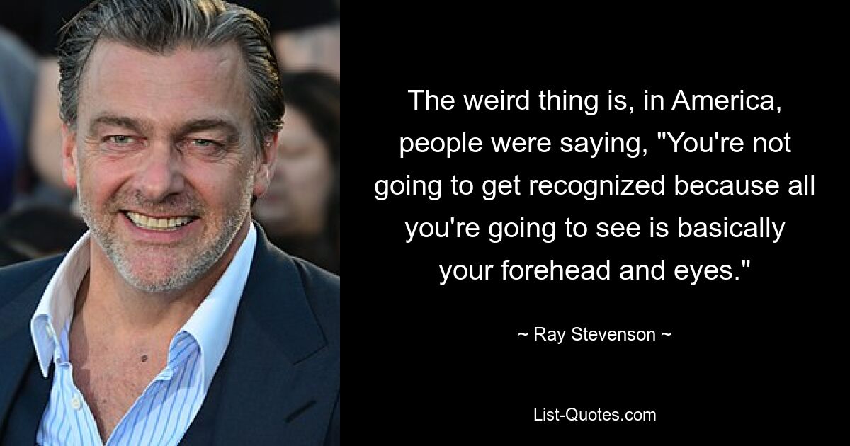 The weird thing is, in America, people were saying, "You're not going to get recognized because all you're going to see is basically your forehead and eyes." — © Ray Stevenson