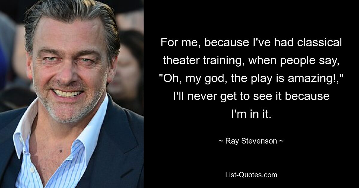 For me, because I've had classical theater training, when people say, "Oh, my god, the play is amazing!," I'll never get to see it because I'm in it. — © Ray Stevenson