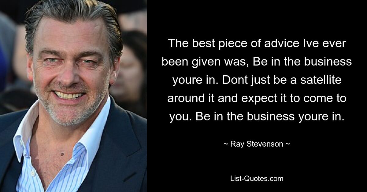 The best piece of advice Ive ever been given was, Be in the business youre in. Dont just be a satellite around it and expect it to come to you. Be in the business youre in. — © Ray Stevenson