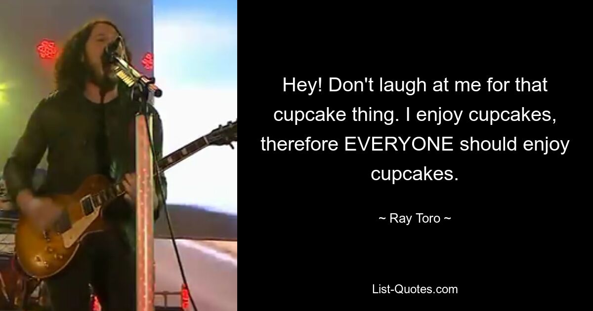 Hey! Don't laugh at me for that cupcake thing. I enjoy cupcakes, therefore EVERYONE should enjoy cupcakes. — © Ray Toro