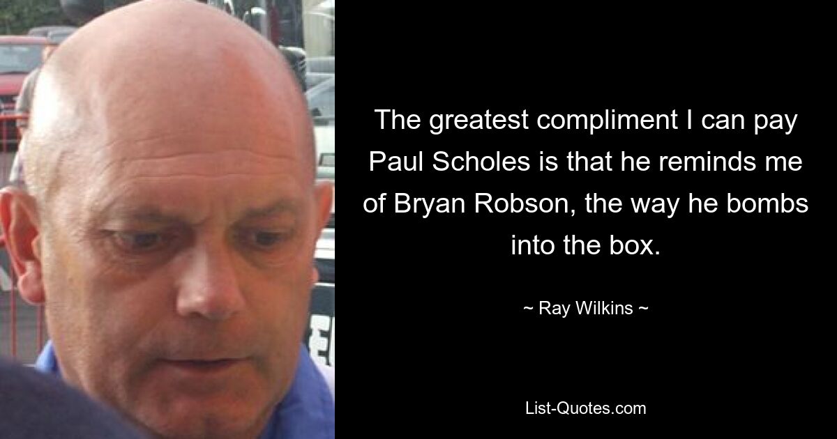 The greatest compliment I can pay Paul Scholes is that he reminds me of Bryan Robson, the way he bombs into the box. — © Ray Wilkins