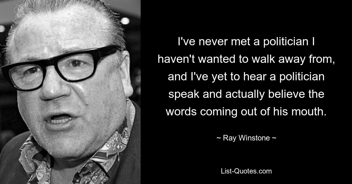 I've never met a politician I haven't wanted to walk away from, and I've yet to hear a politician speak and actually believe the words coming out of his mouth. — © Ray Winstone