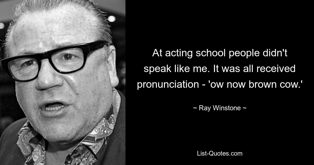 At acting school people didn't speak like me. It was all received pronunciation - 'ow now brown cow.' — © Ray Winstone