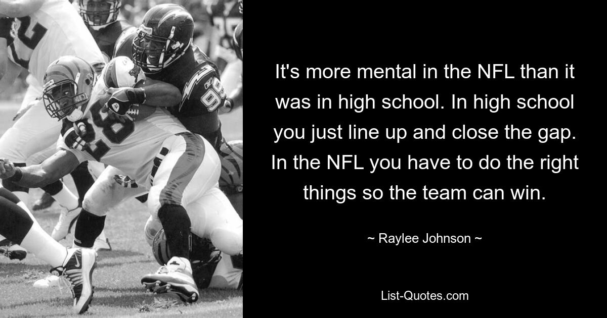 It's more mental in the NFL than it was in high school. In high school you just line up and close the gap. In the NFL you have to do the right things so the team can win. — © Raylee Johnson