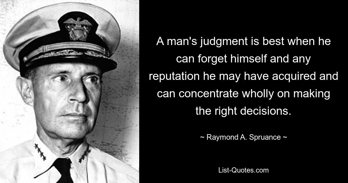 A man's judgment is best when he can forget himself and any reputation he may have acquired and can concentrate wholly on making the right decisions. — © Raymond A. Spruance