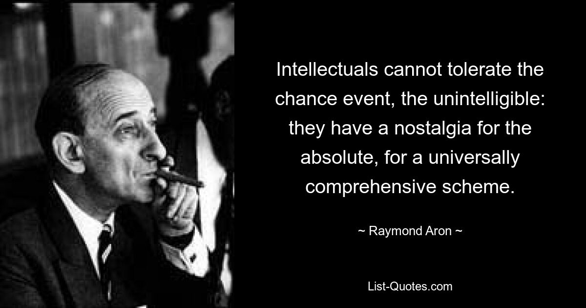 Intellectuals cannot tolerate the chance event, the unintelligible: they have a nostalgia for the absolute, for a universally comprehensive scheme. — © Raymond Aron