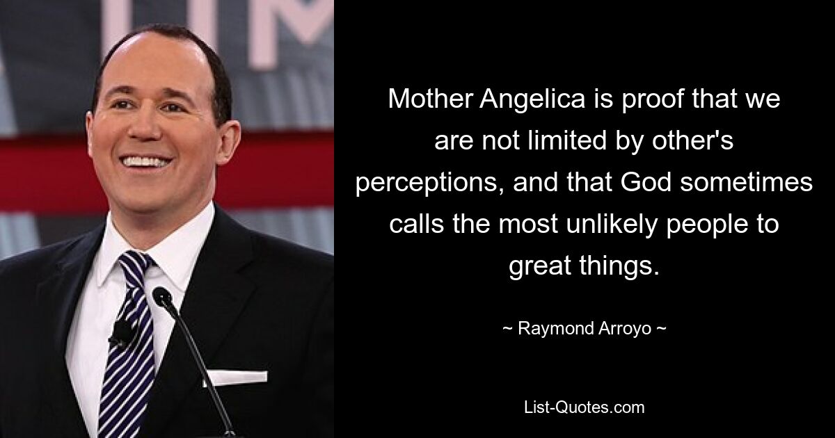 Mother Angelica is proof that we are not limited by other's perceptions, and that God sometimes calls the most unlikely people to great things. — © Raymond Arroyo