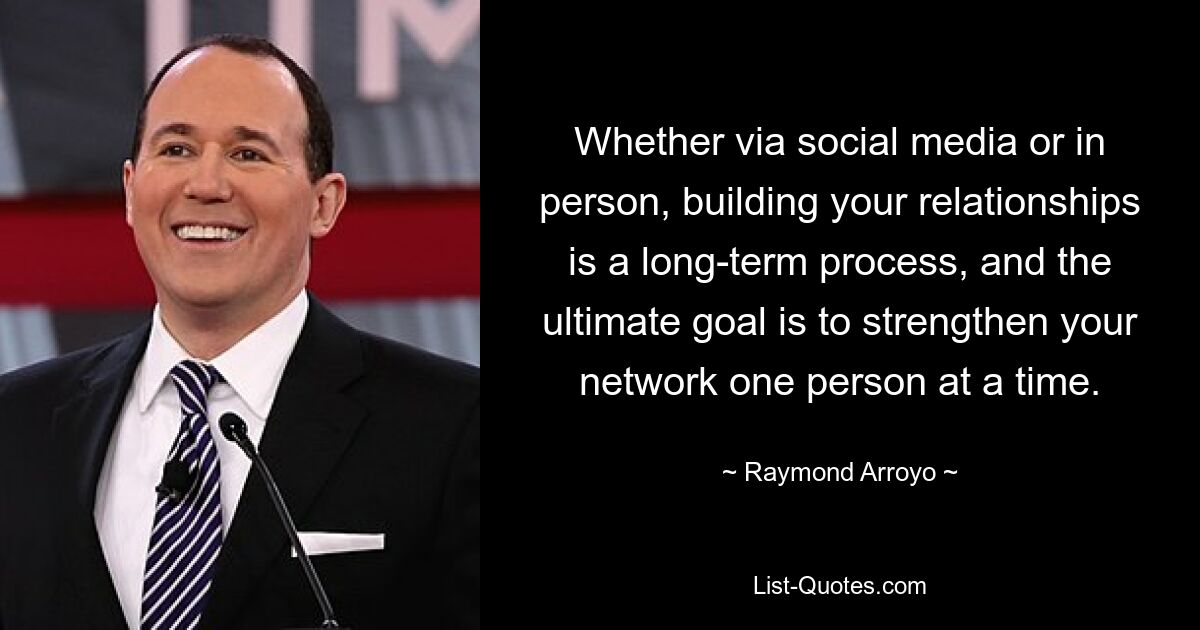 Whether via social media or in person, building your relationships is a long-term process, and the ultimate goal is to strengthen your network one person at a time. — © Raymond Arroyo