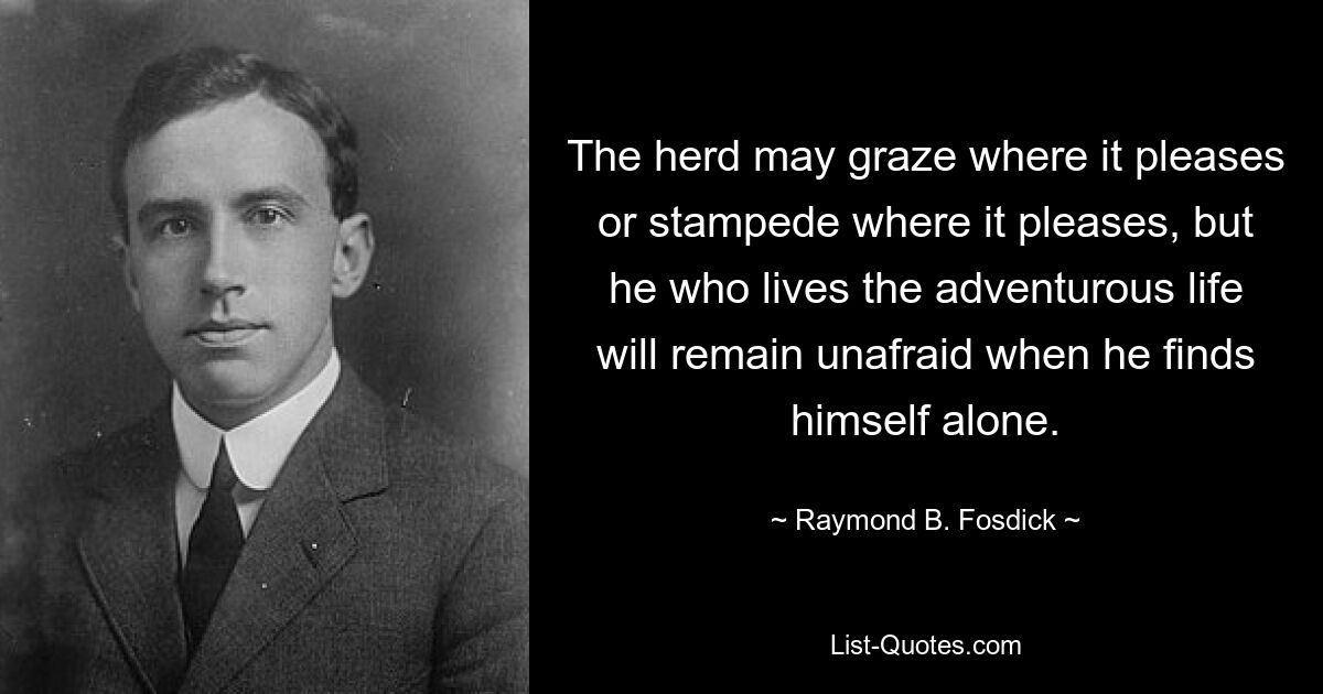 The herd may graze where it pleases or stampede where it pleases, but he who lives the adventurous life will remain unafraid when he finds himself alone. — © Raymond B. Fosdick