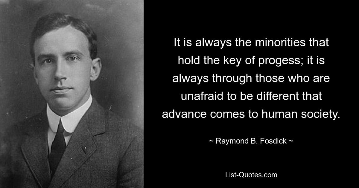 It is always the minorities that hold the key of progess; it is always through those who are unafraid to be different that advance comes to human society. — © Raymond B. Fosdick