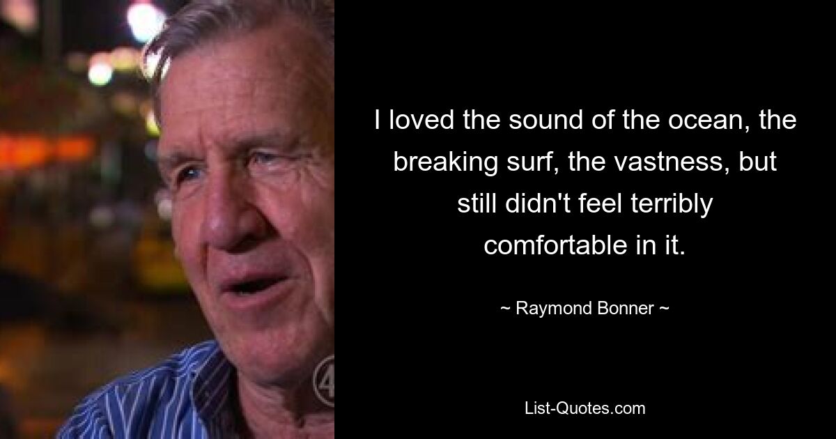 I loved the sound of the ocean, the breaking surf, the vastness, but still didn't feel terribly comfortable in it. — © Raymond Bonner