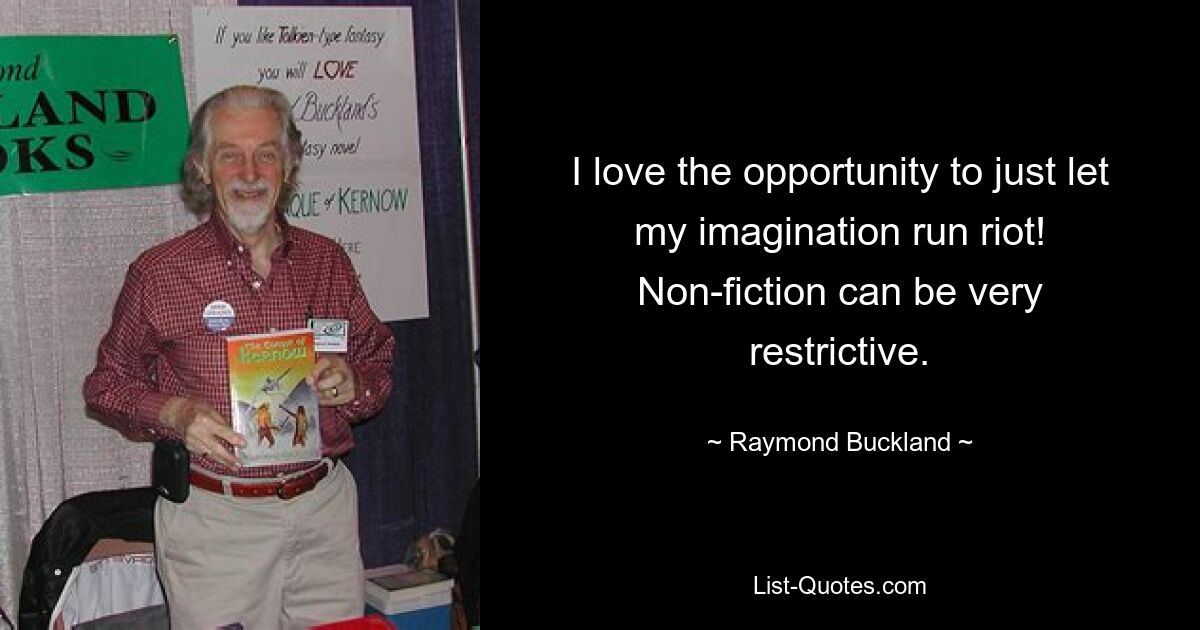 I love the opportunity to just let my imagination run riot! Non-fiction can be very restrictive. — © Raymond Buckland