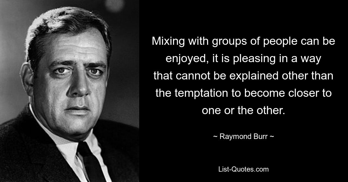 Mixing with groups of people can be enjoyed, it is pleasing in a way that cannot be explained other than the temptation to become closer to one or the other. — © Raymond Burr