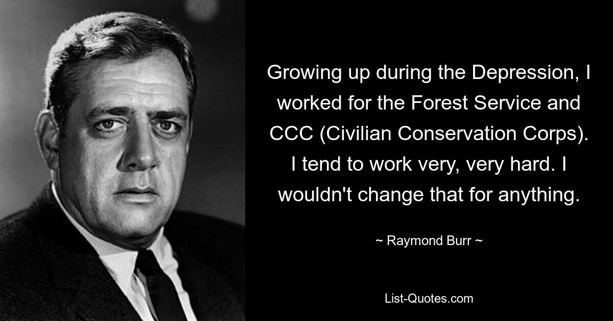 Growing up during the Depression, I worked for the Forest Service and CCC (Civilian Conservation Corps). I tend to work very, very hard. I wouldn't change that for anything. — © Raymond Burr