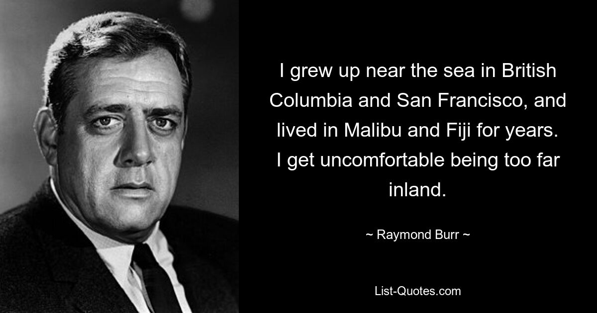 I grew up near the sea in British Columbia and San Francisco, and lived in Malibu and Fiji for years. I get uncomfortable being too far inland. — © Raymond Burr