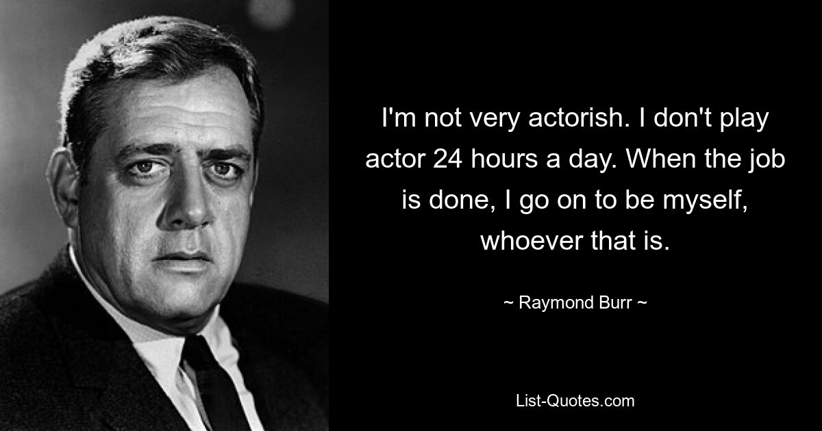 I'm not very actorish. I don't play actor 24 hours a day. When the job is done, I go on to be myself, whoever that is. — © Raymond Burr