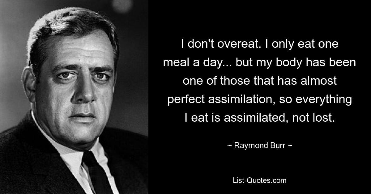 I don't overeat. I only eat one meal a day... but my body has been one of those that has almost perfect assimilation, so everything I eat is assimilated, not lost. — © Raymond Burr