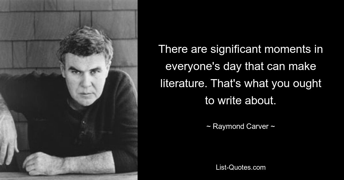 There are significant moments in everyone's day that can make literature. That's what you ought to write about. — © Raymond Carver