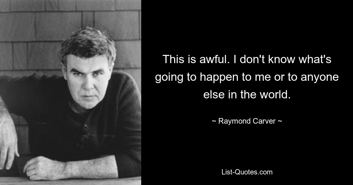 This is awful. I don't know what's going to happen to me or to anyone else in the world. — © Raymond Carver