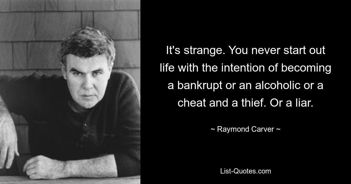 It's strange. You never start out life with the intention of becoming a bankrupt or an alcoholic or a cheat and a thief. Or a liar. — © Raymond Carver