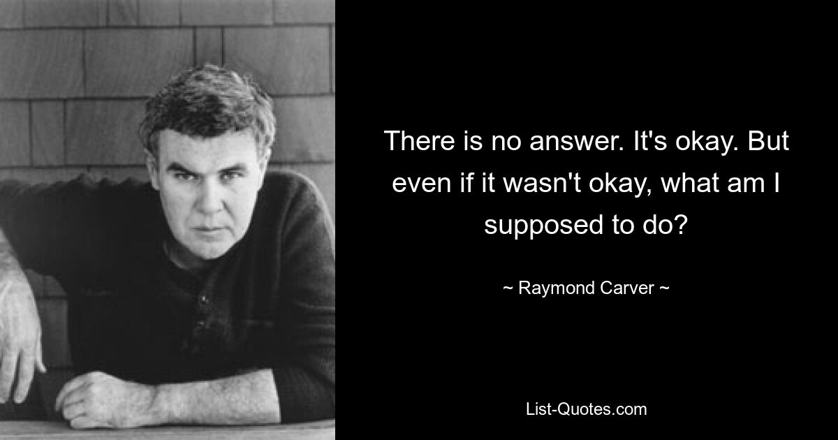 There is no answer. It's okay. But even if it wasn't okay, what am I supposed to do? — © Raymond Carver