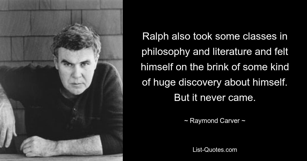 Ralph also took some classes in philosophy and literature and felt himself on the brink of some kind of huge discovery about himself. But it never came. — © Raymond Carver