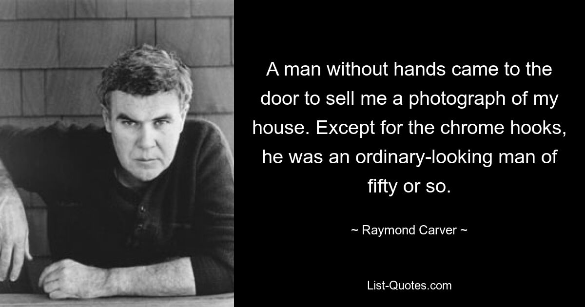 A man without hands came to the door to sell me a photograph of my house. Except for the chrome hooks, he was an ordinary-looking man of fifty or so. — © Raymond Carver