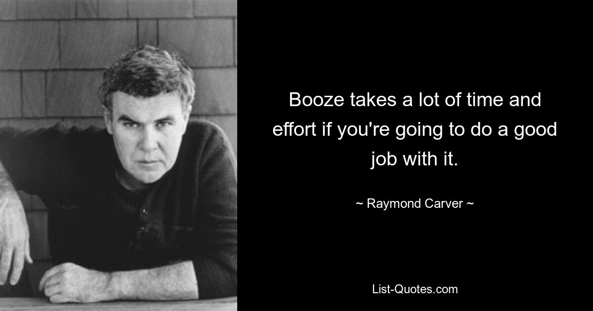 Booze takes a lot of time and effort if you're going to do a good job with it. — © Raymond Carver