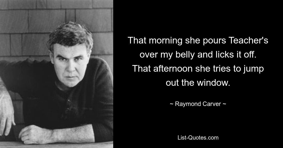 That morning she pours Teacher's over my belly and licks it off. That afternoon she tries to jump out the window. — © Raymond Carver