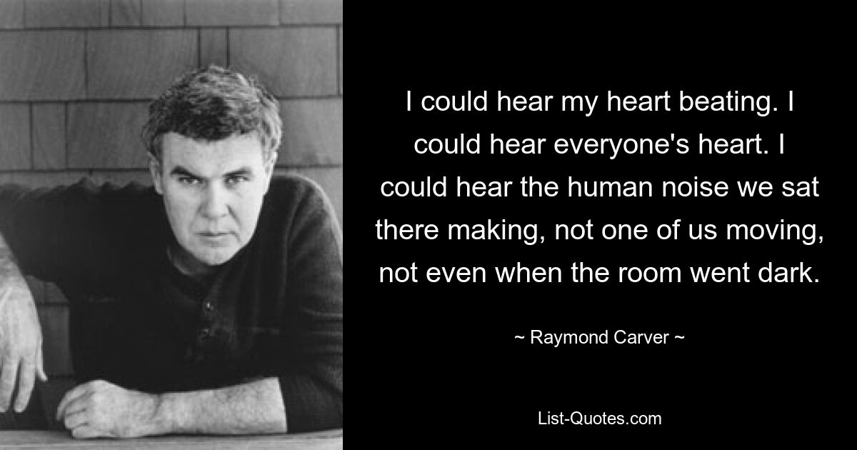 I could hear my heart beating. I could hear everyone's heart. I could hear the human noise we sat there making, not one of us moving, not even when the room went dark. — © Raymond Carver