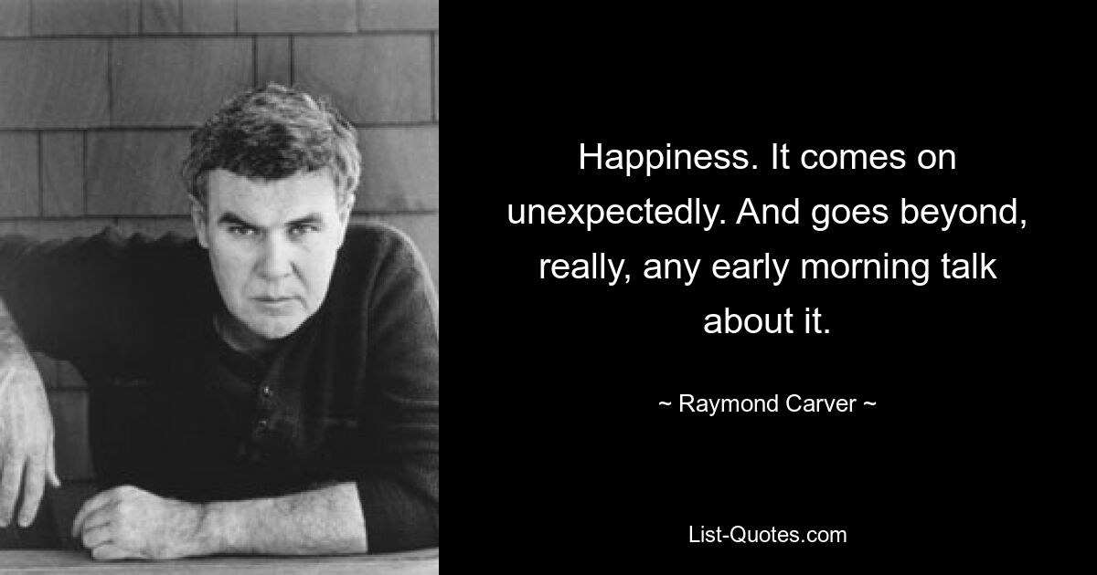 Happiness. It comes on unexpectedly. And goes beyond, really, any early morning talk about it. — © Raymond Carver