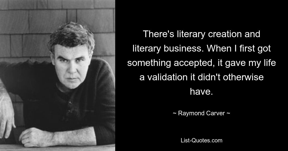 There's literary creation and literary business. When I first got something accepted, it gave my life a validation it didn't otherwise have. — © Raymond Carver