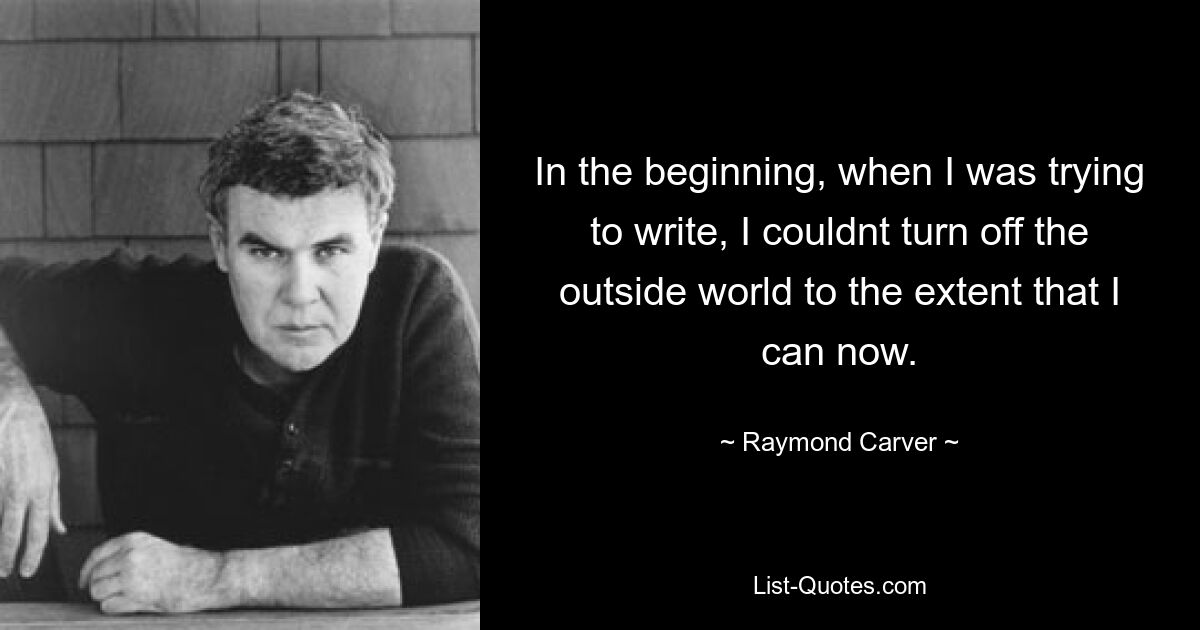 In the beginning, when I was trying to write, I couldnt turn off the outside world to the extent that I can now. — © Raymond Carver